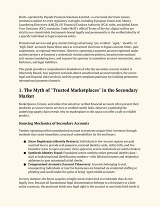Skrill—operated by Paysafe Payment Solutions Limited—is a licensed electronic money
institution subject to strict regulatory oversight, including European Union Anti-Money
Laundering Directives (AMLD), UK Financial Conduct Authority (FCA) rules, and global Know
Your Customer (KYC) mandates. Under Skrill’s official Terms of Service, digital wallets are
strictly non-transferable instruments bound legally and permanently to the verified identity of
a specific individual or legal corporate entity.
Promotional services and grey-market listings advertising "pre-verified," "aged," "stealth," or
"high-limit" accounts frame these sales as convenient shortcuts to bypass account limits, past
suspensions, or regional restrictions. However, operating a payment account registered under
another person's or business's credentials violates platform policies, breaches international
anti-money laundering laws, and exposes the operator to immediate account termination, asset
forfeiture, and legal liabilities.
This guide provides a comprehensive breakdown of why the secondary account market is
inherently flawed, how payment networks detect unauthorized account transfers, the severe
legal and financial risks involved, and the proper compliant pathways for building permanent
international payment channels.
1. The Myth of "Trusted Marketplaces" in the Secondary
Market
Marketplaces, forums, and sellers that advertise verified financial accounts often present their
platforms as secure escrow services or verified vendor hubs. However, examining the
underlying supply chain reveals why no marketplace in this space can offer a safe or reliable
product.
Sourcing Mechanics of Secondary Accounts
Vendors operating within unauthorized account ecosystems acquire their inventory through
methods that create immediate, structural vulnerabilities for the end buyer:
● Straw Registrants (Identity Renters): Individuals in low-income regions are paid
nominal fees to provide real passports, national identity cards, utility bills, and live
biometric scans to open accounts. Once approved, access credentials are sold to brokers.
● Synthetic Identity Fraud: Fraudulent actors combine stolen personal identity data—
such as leaked national identification numbers—with fabricated names and residential
addresses to pass automated initial checks.
● Compromised Accounts (Account Takeovers): Accounts belonging to real,
unsuspecting individuals or inactive businesses are hijacked via credential stuffing or
phishing and resold under the guise of being "aged stealth accounts."
In every instance, the buyer acquires a fragile access token tied to credentials they do not
legally own. Because all foundational legal documentation belongs to a third party or a fake
entity construct, the purchaser holds zero legal right to the account or any funds held inside it.
 