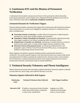 2. Continuous KYC and the Illusion of Permanent
Verification
A widespread misconception among account buyers is that passing the initial onboarding
screen grants permanent, uninterrupted access. Regulated financial platforms do not rely on
static verification; they enforce continuous compliance monitoring.
Automated Dynamic Re-Verification Triggers
Payment platforms deploy automated risk engines that continuously audit transaction patterns
and account health. An account can be flagged for mandatory dynamic re-verification at any
point, including when:
● Processing Velocity Accelerates: A sudden influx of transactions or high-frequency
payments on a newly active profile prompts anti-fraud halts.
● Cumulative Volume Thresholds Are Reached: Crossing specific regional processing
tiers triggers regulatory Anti-Money Laundering (AML) secondary reviews.
● Withdrawals or Transfers Are Initiated: Attempting to transfer balances to external
bank accounts, debit cards, or crypto wallets triggers manual compliance holds.
● Network or Device Discrepancies Occur: Accessing the dashboard from a new
geographic region, IP block, Virtual Private Network (VPN), proxy, or unrecognized
hardware setup prompts instant security locks.
When triggered, the platform suspends outgoing transfers and demands dynamic re-
verification. The system typically requests a real-time facial liveness scan (camera selfie check)
and updated proof of address matching the registered name. Because a buyer cannot produce
the live biometrics or physical identity documents of the original registrant, the account is
permanently restricted, and all funds inside are locked indefinitely.
3. Technical Security Telemetry and Threat Intelligence
Modern financial processing networks deploy sophisticated threat-detection engines to identify
account takeovers, proxy usage, and credential sharing in real time.
Telemetry Signals Collected by Risk Engines
Monitoring
Layer
Technical Telemetry Data Collected Risk Trigger Condition
Network & ISP IP address, Autonomous System Number
(ASN), proxy/VPN markers, residential
vs. data center classification
Logging in via VPNs,
commercial hosting data
centers, or proxy nodes
 