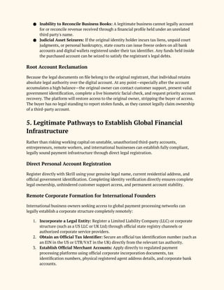● Inability to Reconcile Business Books: A legitimate business cannot legally account
for or reconcile revenue received through a financial profile held under an unrelated
third party's name.
● Judicial Asset Seizures: If the original identity holder incurs tax liens, unpaid court
judgments, or personal bankruptcy, state courts can issue freeze orders on all bank
accounts and digital wallets registered under their tax identifier. Any funds held inside
the purchased account can be seized to satisfy the registrant's legal debts.
Root Account Reclamation
Because the legal documents on file belong to the original registrant, that individual retains
absolute legal authority over the digital account. At any point—especially after the account
accumulates a high balance—the original owner can contact customer support, present valid
government identification, complete a live biometric facial check, and request priority account
recovery. The platform will restore access to the original owner, stripping the buyer of access.
The buyer has no legal standing to report stolen funds, as they cannot legally claim ownership
of a third-party account.
5. Legitimate Pathways to Establish Global Financial
Infrastructure
Rather than risking working capital on unstable, unauthorized third-party accounts,
entrepreneurs, remote workers, and international businesses can establish fully compliant,
legally sound payment infrastructure through direct legal registration.
Direct Personal Account Registration
Register directly with Skrill using your genuine legal name, current residential address, and
official government identification. Completing identity verification directly ensures complete
legal ownership, unhindered customer support access, and permanent account stability.
Remote Corporate Formation for International Founders
International business owners seeking access to global payment processing networks can
legally establish a corporate structure completely remotely:
1. Incorporate a Legal Entity: Register a Limited Liability Company (LLC) or corporate
structure (such as a US LLC or UK Ltd) through official state registry channels or
authorized corporate service providers.
2. Obtain an Official Tax Identifier: Secure an official tax identification number (such as
an EIN in the US or UTR/VAT in the UK) directly from the relevant tax authority.
3. Establish Official Merchant Accounts: Apply directly to regulated payment
processing platforms using official corporate incorporation documents, tax
identification numbers, physical registered agent address details, and corporate bank
accounts.
 