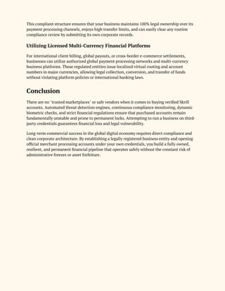 This compliant structure ensures that your business maintains 100% legal ownership over its
payment processing channels, enjoys high transfer limits, and can easily clear any routine
compliance review by submitting its own corporate records.
Utilizing Licensed Multi-Currency Financial Platforms
For international client billing, global payouts, or cross-border e-commerce settlements,
businesses can utilize authorized global payment processing networks and multi-currency
business platforms. These regulated entities issue localized virtual routing and account
numbers in major currencies, allowing legal collection, conversion, and transfer of funds
without violating platform policies or international banking laws.
Conclusion
There are no "trusted marketplaces" or safe vendors when it comes to buying verified Skrill
accounts. Automated threat detection engines, continuous compliance monitoring, dynamic
biometric checks, and strict financial regulations ensure that purchased accounts remain
fundamentally unstable and prone to permanent locks. Attempting to run a business on third-
party credentials guarantees financial loss and legal vulnerability.
Long-term commercial success in the global digital economy requires direct compliance and
clean corporate architecture. By establishing a legally registered business entity and opening
official merchant processing accounts under your own credentials, you build a fully owned,
resilient, and permanent financial pipeline that operates safely without the constant risk of
administrative freezes or asset forfeiture.
 