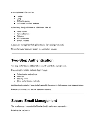 A strong password should be:
●​ Unique
●​ Long
●​ Difficult to guess
●​ Not reused on other services
Avoid using easily discoverable information such as:
●​ Store names
●​ Personal names
●​ Birthdays
●​ Phone numbers
●​ Simple phrases
A password manager can help generate and store strong credentials.
Never share your password as part of a verification request.
Two-Step Authentication
Two-step authentication adds another security layer to the login process.
Depending on available features, it can involve:
●​ Authenticator applications
●​ Passkeys
●​ Security codes
●​ Other authentication methods
Additional authentication is particularly valuable for accounts that manage business operations.
Recovery options should also be reviewed regularly.
Secure Email Management
The email account connected to Shopify should receive strong protection.
Email can be involved in:
 