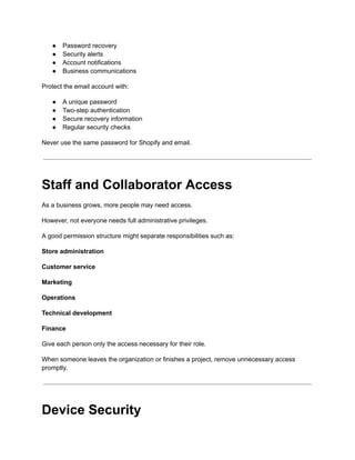 ●​ Password recovery
●​ Security alerts
●​ Account notifications
●​ Business communications
Protect the email account with:
●​ A unique password
●​ Two-step authentication
●​ Secure recovery information
●​ Regular security checks
Never use the same password for Shopify and email.
Staff and Collaborator Access
As a business grows, more people may need access.
However, not everyone needs full administrative privileges.
A good permission structure might separate responsibilities such as:
Store administration
Customer service
Marketing
Operations
Technical development
Finance
Give each person only the access necessary for their role.
When someone leaves the organization or finishes a project, remove unnecessary access
promptly.
Device Security
 