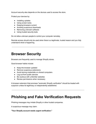 Account security also depends on the devices used to access the store.
Protect your devices by:
●​ Installing updates
●​ Using screen locks
●​ Keeping browsers current
●​ Avoiding suspicious downloads
●​ Removing unknown software
●​ Using trusted security tools
Do not allow unknown people to control your computer remotely.
Remote access should only be used when there is a legitimate, trusted reason and you fully
understand what is happening.
Browser Security
Browsers are frequently used to manage Shopify stores.
Good browser habits include:
●​ Keep the browser updated
●​ Remove suspicious extensions
●​ Avoid storing credentials on shared computers
●​ Log out from public devices
●​ Be cautious with unfamiliar websites
●​ Review permissions when necessary
A browser extension that promises "automatic Shopify verification" should be treated with
suspicion unless its legitimacy is independently established.
Phishing and Fake Verification Requests
Phishing messages may imitate Shopify or other trusted companies.
A suspicious message may claim:
"Your Shopify account needs urgent verification."
 