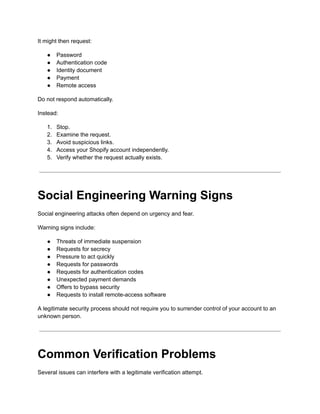 It might then request:
●​ Password
●​ Authentication code
●​ Identity document
●​ Payment
●​ Remote access
Do not respond automatically.
Instead:
1.​ Stop.
2.​ Examine the request.
3.​ Avoid suspicious links.
4.​ Access your Shopify account independently.
5.​ Verify whether the request actually exists.
Social Engineering Warning Signs
Social engineering attacks often depend on urgency and fear.
Warning signs include:
●​ Threats of immediate suspension
●​ Requests for secrecy
●​ Pressure to act quickly
●​ Requests for passwords
●​ Requests for authentication codes
●​ Unexpected payment demands
●​ Offers to bypass security
●​ Requests to install remote-access software
A legitimate security process should not require you to surrender control of your account to an
unknown person.
Common Verification Problems
Several issues can interfere with a legitimate verification attempt.
 