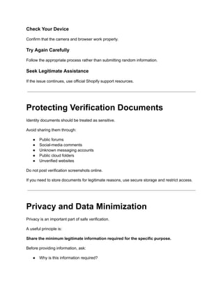 Check Your Device
Confirm that the camera and browser work properly.
Try Again Carefully
Follow the appropriate process rather than submitting random information.
Seek Legitimate Assistance
If the issue continues, use official Shopify support resources.
Protecting Verification Documents
Identity documents should be treated as sensitive.
Avoid sharing them through:
●​ Public forums
●​ Social-media comments
●​ Unknown messaging accounts
●​ Public cloud folders
●​ Unverified websites
Do not post verification screenshots online.
If you need to store documents for legitimate reasons, use secure storage and restrict access.
Privacy and Data Minimization
Privacy is an important part of safe verification.
A useful principle is:
Share the minimum legitimate information required for the specific purpose.
Before providing information, ask:
●​ Why is this information required?
 