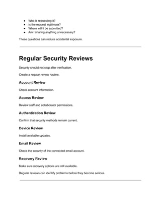 ●​ Who is requesting it?
●​ Is the request legitimate?
●​ Where will it be submitted?
●​ Am I sharing anything unnecessary?
These questions can reduce accidental exposure.
Regular Security Reviews
Security should not stop after verification.
Create a regular review routine.
Account Review
Check account information.
Access Review
Review staff and collaborator permissions.
Authentication Review
Confirm that security methods remain current.
Device Review
Install available updates.
Email Review
Check the security of the connected email account.
Recovery Review
Make sure recovery options are still available.
Regular reviews can identify problems before they become serious.
 