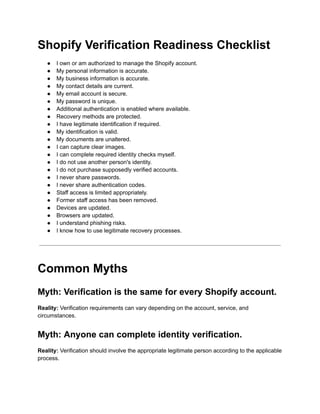Shopify Verification Readiness Checklist
●​ I own or am authorized to manage the Shopify account.
●​ My personal information is accurate.
●​ My business information is accurate.
●​ My contact details are current.
●​ My email account is secure.
●​ My password is unique.
●​ Additional authentication is enabled where available.
●​ Recovery methods are protected.
●​ I have legitimate identification if required.
●​ My identification is valid.
●​ My documents are unaltered.
●​ I can capture clear images.
●​ I can complete required identity checks myself.
●​ I do not use another person's identity.
●​ I do not purchase supposedly verified accounts.
●​ I never share passwords.
●​ I never share authentication codes.
●​ Staff access is limited appropriately.
●​ Former staff access has been removed.
●​ Devices are updated.
●​ Browsers are updated.
●​ I understand phishing risks.
●​ I know how to use legitimate recovery processes.
Common Myths
Myth: Verification is the same for every Shopify account.
Reality: Verification requirements can vary depending on the account, service, and
circumstances.
Myth: Anyone can complete identity verification.
Reality: Verification should involve the appropriate legitimate person according to the applicable
process.
 