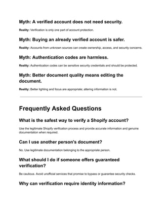 Myth: A verified account does not need security.
Reality: Verification is only one part of account protection.
Myth: Buying an already verified account is safer.
Reality: Accounts from unknown sources can create ownership, access, and security concerns.
Myth: Authentication codes are harmless.
Reality: Authentication codes can be sensitive security credentials and should be protected.
Myth: Better document quality means editing the
document.
Reality: Better lighting and focus are appropriate; altering information is not.
Frequently Asked Questions
What is the safest way to verify a Shopify account?
Use the legitimate Shopify verification process and provide accurate information and genuine
documentation when required.
Can I use another person's document?
No. Use legitimate documentation belonging to the appropriate person.
What should I do if someone offers guaranteed
verification?
Be cautious. Avoid unofficial services that promise to bypass or guarantee security checks.
Why can verification require identity information?
 
