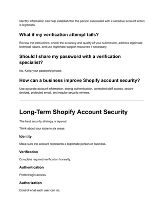 Identity information can help establish that the person associated with a sensitive account action
is legitimate.
What if my verification attempt fails?
Review the instructions, check the accuracy and quality of your submission, address legitimate
technical issues, and use legitimate support resources if necessary.
Should I share my password with a verification
specialist?
No. Keep your password private.
How can a business improve Shopify account security?
Use accurate account information, strong authentication, controlled staff access, secure
devices, protected email, and regular security reviews.
Long-Term Shopify Account Security
The best security strategy is layered.
Think about your store in six areas:
Identity
Make sure the account represents a legitimate person or business.
Verification
Complete required verification honestly.
Authentication
Protect login access.
Authorization
Control what each user can do.
 