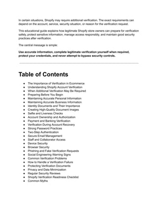 In certain situations, Shopify may require additional verification. The exact requirements can
depend on the account, service, security situation, or reason for the verification request.
This educational guide explains how legitimate Shopify store owners can prepare for verification
safely, protect sensitive information, manage access responsibly, and maintain good security
practices after verification.
The central message is simple:
Use accurate information, complete legitimate verification yourself when required,
protect your credentials, and never attempt to bypass security controls.
Table of Contents
●​ The Importance of Verification in Ecommerce
●​ Understanding Shopify Account Verification
●​ When Additional Verification May Be Required
●​ Preparing Before You Begin
●​ Maintaining Accurate Personal Information
●​ Maintaining Accurate Business Information
●​ Identity Documents and Their Importance
●​ Creating High-Quality Document Images
●​ Selfie and Liveness Checks
●​ Account Ownership and Authorization
●​ Payment and Banking Verification
●​ Verification During Account Recovery
●​ Strong Password Practices
●​ Two-Step Authentication
●​ Secure Email Management
●​ Staff and Collaborator Access
●​ Device Security
●​ Browser Security
●​ Phishing and Fake Verification Requests
●​ Social Engineering Warning Signs
●​ Common Verification Problems
●​ How to Handle a Verification Failure
●​ Protecting Verification Documents
●​ Privacy and Data Minimization
●​ Regular Security Reviews
●​ Shopify Verification Readiness Checklist
●​ Common Myths
 