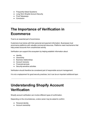 ●​ Frequently Asked Questions
●​ Long-Term Shopify Account Security
●​ Final Takeaways
●​ Conclusion
The Importance of Verification in
Ecommerce
Trust is an essential part of ecommerce.
Customers trust stores with their personal and payment information. Businesses trust
ecommerce platforms with valuable commercial resources. Platforms need mechanisms that
help protect accounts from unauthorized activity.
Verification can support this ecosystem by helping establish information about:
●​ Identity
●​ Ownership
●​ Business relationships
●​ Account recovery
●​ Financial services
●​ Security-sensitive activities
Verification should therefore be considered part of responsible account management.
It is not a replacement for good security practices, but it can be an important additional layer.
Understanding Shopify Account
Verification
Shopify account verification can involve different types of confirmation.
Depending on the circumstances, a store owner may be asked to confirm:
●​ Personal identity
●​ Account ownership
 