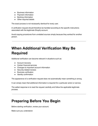 ●​ Business information
●​ Payment information
●​ Banking information
●​ Other required details
The exact process is not necessarily identical for every user.
A verification request should therefore be handled according to the specific instructions
associated with the legitimate Shopify account.
Avoid copying procedures from unrelated sources simply because they worked for another
person.
When Additional Verification May Be
Required
Additional verification can become relevant in situations such as:
●​ Account recovery
●​ Certain financial services
●​ Changes to important account information
●​ Security-related reviews
●​ Business verification
●​ Identity confirmation
The appearance of a verification request does not automatically mean something is wrong.
It can simply mean that additional information is required for a particular action or service.
The safest response is to read the request carefully and follow the applicable legitimate
process.
Preparing Before You Begin
Before starting verification, review your account.
Make sure you understand:
 