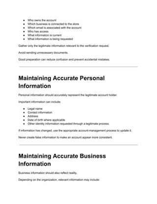 ●​ Who owns the account
●​ Which business is connected to the store
●​ Which email is associated with the account
●​ Who has access
●​ What information is current
●​ What information is being requested
Gather only the legitimate information relevant to the verification request.
Avoid sending unnecessary documents.
Good preparation can reduce confusion and prevent accidental mistakes.
Maintaining Accurate Personal
Information
Personal information should accurately represent the legitimate account holder.
Important information can include:
●​ Legal name
●​ Contact information
●​ Address
●​ Date of birth where applicable
●​ Other identity information requested through a legitimate process
If information has changed, use the appropriate account-management process to update it.
Never create false information to make an account appear more consistent.
Maintaining Accurate Business
Information
Business information should also reflect reality.
Depending on the organization, relevant information may include:
 