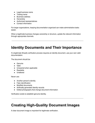 ●​ Legal business name
●​ Trading name
●​ Business address
●​ Ownership
●​ Authorized representatives
●​ Contact information
For larger organizations, keeping documentation organized can make administrative tasks
easier.
When a legitimate business changes ownership or structure, update the relevant information
through appropriate channels.
Identity Documents and Their Importance
If a legitimate Shopify verification process requires an identity document, use your own valid
documentation.
The document should be:
●​ Genuine
●​ Valid
●​ Unexpired when applicable
●​ Readable
●​ Unaltered
Never use:
●​ Another person's identity
●​ Fake identification
●​ Modified documents
●​ Artificially generated identity records
●​ Edited photographs that change document information
Verification exists to establish genuine identity.
Creating High-Quality Document Images
A clear document image is important for legitimate verification.
 