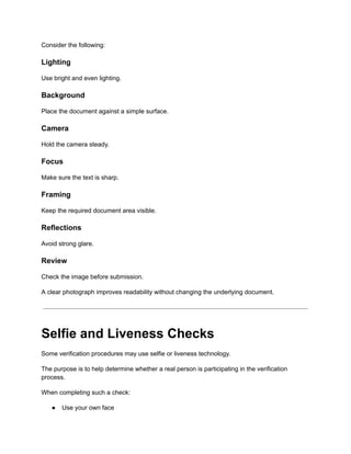 Consider the following:
Lighting
Use bright and even lighting.
Background
Place the document against a simple surface.
Camera
Hold the camera steady.
Focus
Make sure the text is sharp.
Framing
Keep the required document area visible.
Reflections
Avoid strong glare.
Review
Check the image before submission.
A clear photograph improves readability without changing the underlying document.
Selfie and Liveness Checks
Some verification procedures may use selfie or liveness technology.
The purpose is to help determine whether a real person is participating in the verification
process.
When completing such a check:
●​ Use your own face
 