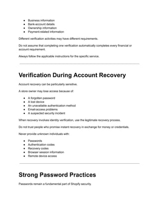 ●​ Business information
●​ Bank-account details
●​ Ownership information
●​ Payment-related information
Different verification activities may have different requirements.
Do not assume that completing one verification automatically completes every financial or
account requirement.
Always follow the applicable instructions for the specific service.
Verification During Account Recovery
Account recovery can be particularly sensitive.
A store owner may lose access because of:
●​ A forgotten password
●​ A lost device
●​ An unavailable authentication method
●​ Email-access problems
●​ A suspected security incident
When recovery involves identity verification, use the legitimate recovery process.
Do not trust people who promise instant recovery in exchange for money or credentials.
Never provide unknown individuals with:
●​ Passwords
●​ Authentication codes
●​ Recovery codes
●​ Browser session information
●​ Remote device access
Strong Password Practices
Passwords remain a fundamental part of Shopify security.
 