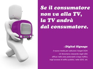 Se il consumatore
non va alla TV,
la TV andrà
dal consumatore.


                     il Digital      Signage:
       il nuovo media per catturare il target OOH.
               Un fenomeno crescente negli USA,
      diffuso nelle aree pedonabili a largo traffico,
   negli accessi di edifici pubblici, nella GDO, etc.
 