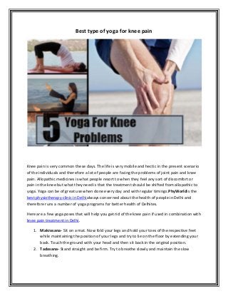 Best type of yoga for knee pain
Knee pain is very common these days. The life is very mobile and hectic in the present scenario
of the individuals and therefore a lot of people are facing the problems of joint pain and knee
pain. Allopathic medicines is what people resort to when they feel any sort of discomfort or
pain in the knee but what they need is that the treatment should be shifted from allopathic to
yoga. Yoga can be of great use when done every day and with regular timings.PhyWorldis the
best physiotherapy clinic in Delhialways concerned about the health of people in Delhi and
therefore runs a number of yoga programs for better health of Delhites.
Here are a few yoga poses that will help you get rid of the knee pain if used in combination with
knee pain treatment in Delhi.
1. Makrasana- Sit on a mat. Now fold your legs and hold your toes of the respective feet
while maintaining the position of your legs and try to lie on the floor by extending your
back. Touch the ground with your head and then sit back in the original position.
2. Tadasana- Stand straight and be firm. Try to breathe slowly and maintain the slow
breathing.
 