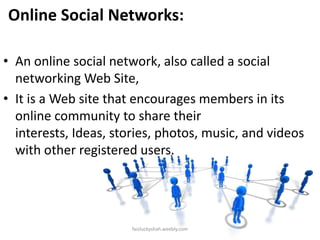 Online Social Networks:
• An online social network, also called a social
networking Web Site,
• It is a Web site that encourages members in its
online community to share their
interests, Ideas, stories, photos, music, and videos
with other registered users.

faizluckyshah.weebly.com

 
