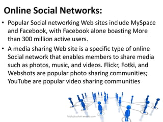 Online Social Networks:
• Popular Social networking Web sites include MySpace
and Facebook, with Facebook alone boasting More
than 300 million active users.
• A media sharing Web site is a specific type of online
Social network that enables members to share media
such as photos, music, and videos. Flickr, Fotki, and
Webshots are popular photo sharing communities;
YouTube are popular video sharing communities

faizluckyshah.weebly.com

 