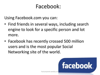 Facebook:
Using Facebook.com you can:
• Find friends in several ways, including search
engine to look for a specific person and lot
more.
• Facebook has recently crossed 500 million
users and is the most popular Social
Networking site of the world.

faizluckyshah.weebly.com

 