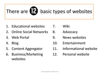 There are
1.
2.
3.
4.
5.
6.

basic types of websites

Educational websites
Online Social Networks
Web Portal
Blog
Content Aggregator
Business/Marketing
websites

7.
8.
9.
10.
11.
12.

faizluckyshah.weebly.com

Wiki
Advocacy
News websites
Entertainment
Informational website
Personal website

 