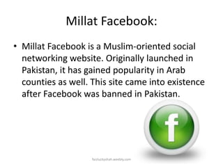 Millat Facebook:
• Millat Facebook is a Muslim-oriented social
networking website. Originally launched in
Pakistan, it has gained popularity in Arab
counties as well. This site came into existence
after Facebook was banned in Pakistan.

faizluckyshah.weebly.com

 