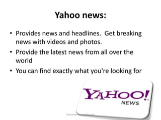 Yahoo news:
• Provides news and headlines. Get breaking
news with videos and photos.
• Provide the latest news from all over the
world
• You can find exactly what you're looking for

faizluckyshah.weebly.com

 