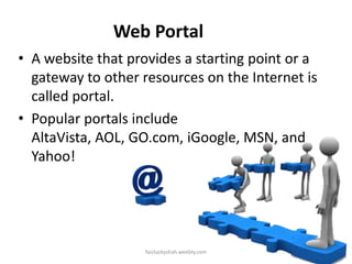 Web Portal
• A website that provides a starting point or a
gateway to other resources on the Internet is
called portal.
• Popular portals include
AltaVista, AOL, GO.com, iGoogle, MSN, and
Yahoo!

faizluckyshah.weebly.com

 