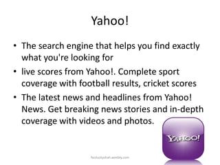 Yahoo!
• The search engine that helps you find exactly
what you're looking for
• live scores from Yahoo!. Complete sport
coverage with football results, cricket scores
• The latest news and headlines from Yahoo!
News. Get breaking news stories and in-depth
coverage with videos and photos.

faizluckyshah.weebly.com

 