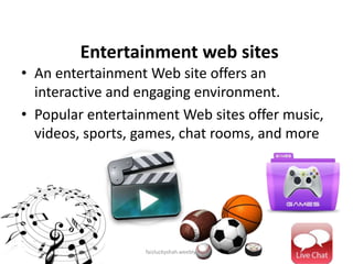 Entertainment web sites
• An entertainment Web site offers an
interactive and engaging environment.
• Popular entertainment Web sites offer music,
videos, sports, games, chat rooms, and more

faizluckyshah.weebly.com

 
