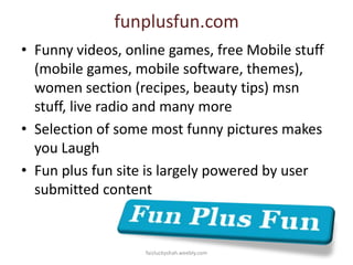 funplusfun.com
• Funny videos, online games, free Mobile stuff
(mobile games, mobile software, themes),
women section (recipes, beauty tips) msn
stuff, live radio and many more
• Selection of some most funny pictures makes
you Laugh
• Fun plus fun site is largely powered by user
submitted content

faizluckyshah.weebly.com

 