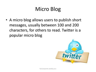 Micro Blog
• A micro blog allows users to publish short
messages, usually between 100 and 200
characters, for others to read. Twitter is a
popular micro blog

faizluckyshah.weebly.com

 