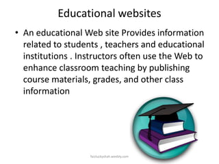 Educational websites
• An educational Web site Provides information
related to students , teachers and educational
institutions . Instructors often use the Web to
enhance classroom teaching by publishing
course materials, grades, and other class
information

faizluckyshah.weebly.com

 