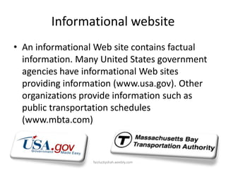 Informational website
• An informational Web site contains factual
information. Many United States government
agencies have informational Web sites
providing information (www.usa.gov). Other
organizations provide information such as
public transportation schedules
(www.mbta.com)

faizluckyshah.weebly.com

 
