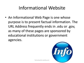 Informational Website
• An Informational Web Page is one whose
purpose is to present factual information. The
URL Address frequently ends in .edu or .gov,
as many of these pages are sponsored by
educational institutions or government
agencies.

faizluckyshah.weebly.com

 