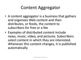 Content Aggregator
• A content aggregator is a business that gathers
and organizes Web content and then
distributes, or feeds, the content to
subscribers for free or a fee
• Examples of distributed content include
news, music, video, and pictures. Subscribers
select content in which they are interested.
Whenever this content changes, it is published
automatically
faizluckyshah.weebly.com

 