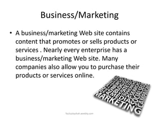Business/Marketing
• A business/marketing Web site contains
content that promotes or sells products or
services . Nearly every enterprise has a
business/marketing Web site. Many
companies also allow you to purchase their
products or services online.

faizluckyshah.weebly.com

 