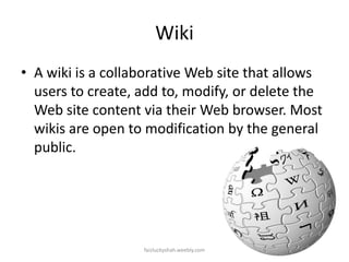 Wiki
• A wiki is a collaborative Web site that allows
users to create, add to, modify, or delete the
Web site content via their Web browser. Most
wikis are open to modification by the general
public.

faizluckyshah.weebly.com

 