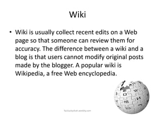 Wiki
• Wiki is usually collect recent edits on a Web
page so that someone can review them for
accuracy. The difference between a wiki and a
blog is that users cannot modify original posts
made by the blogger. A popular wiki is
Wikipedia, a free Web encyclopedia.

faizluckyshah.weebly.com

 