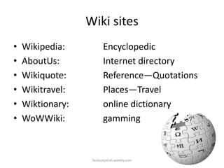 Wiki sites
•
•
•
•
•
•

Wikipedia:
AboutUs:
Wikiquote:
Wikitravel:
Wiktionary:
WoWWiki:

Encyclopedic
Internet directory
Reference—Quotations
Places—Travel
online dictionary
gamming

faizluckyshah.weebly.com

 