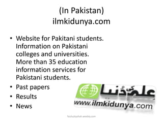 (In Pakistan)
ilmkidunya.com
• Website for Pakitani students.
Information on Pakistani
colleges and universities.
More than 35 education
information services for
Pakistani students.
• Past papers
• Results
• News
faizluckyshah.weebly.com

 