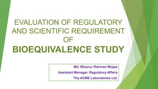 EVALUATION OF REGULATORY
AND SCIENTIFIC REQUIREMENT
OF
BIOEQUIVALENCE STUDY
Md. Mizanur Rahman Miajee
Assistant Manager, Regulatory Affairs
The ACME Laboratories Ltd.
1
 