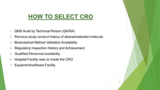 HOW TO SELECT CRO
1. QMS Audit by Technical Person (QA/RA)
2. Pervious study conduct history of desired/selected molecule
3. Bioanalytical Method Validation Availability
4. Regulatory Inspection History and Achievement
5. Qualified Personnel availability
6. Hospital Facility near or inside the CRO
7. Equipment/software Facility
16
 