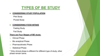TYPES OF BE STUDY
 CONSIDERING STUDY POPULATION
Pilot Study
Pivotal Study
 CONSIDERING FOOD INTAKE
Fasting Study
Fed Study
There are Four Stages of BE study:
 Clinical Phase
 Bio analytical Phase
 Pharmacokinetic Phase
 Statistical Phase
* Only clinical phase is different for different type of study, other
phase remain same.
17
 