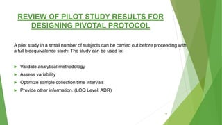 REVIEW OF PILOT STUDY RESULTS FOR
DESIGNING PIVOTAL PROTOCOL
A pilot study in a small number of subjects can be carried out before proceeding with
a full bioequivalence study. The study can be used to:
 Validate analytical methodology
 Assess variability
 Optimize sample collection time intervals
 Provide other information. (LOQ Level, ADR)
18
 