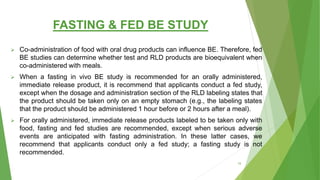 FASTING & FED BE STUDY
 Co-administration of food with oral drug products can influence BE. Therefore, fed
BE studies can determine whether test and RLD products are bioequivalent when
co-administered with meals.
 When a fasting in vivo BE study is recommended for an orally administered,
immediate release product, it is recommend that applicants conduct a fed study,
except when the dosage and administration section of the RLD labeling states that
the product should be taken only on an empty stomach (e.g., the labeling states
that the product should be administered 1 hour before or 2 hours after a meal).
 For orally administered, immediate release products labeled to be taken only with
food, fasting and fed studies are recommended, except when serious adverse
events are anticipated with fasting administration. In these latter cases, we
recommend that applicants conduct only a fed study; a fasting study is not
recommended.
19
 