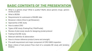 BASIC CONTENTS OF THE PRESENTATION
 What is a generic drug? What is quality? Myths about generic drugs, generic
review process
 What is BE/BA
 Requirements for submission of BA/BE data
 Biowaiver criteria (How to get Biowaiver)
 Approaches of BE study
 How to select CRO
 Types of BE study (Fasting/Fed, Pilot/Pivotal)
 Review of pilot study results for designing pivotal protocol
 Fasting & fed BE study
 Relevant definition & abbreviation
 How to choose reference product (name and strength)
 Pre-audit requirement and major component of CRO QMS inspection
 Basic criteria of test product Flow chart of a complete BE study with tentative
timeline 2
 