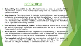 DEFINITION
 Bioavailability: Bioavailability can be defined as the rate and extent to which the API or
active moiety is absorbed from a pharmaceutical dosage form and becomes available in the
systemic circulation.
 Bioequivalence: Two pharmaceutical products are bioequivalent if they are pharmaceutically
equivalent or pharmaceutical alternatives, and their bioavailabilities, in terms of rate (Cmax
and tmax) and extent of absorption (area under the curve (AUC)), after administration of the
same molar dose under the same conditions, are similar to such a degree that their effects
can be expected to be essentially the same.
 Interchangeable pharmaceutical product: An interchangeable pharmaceutical product is
one which is therapeutically equivalent to a comparator product and can be interchanged with
the comparator in clinical practice.
 Pharmaceutical Alternatives: Products are pharmaceutical alternative(s) if they contain the
same active pharmaceutical moiety or moieties but differ in dosage form (e.g. tablets versus
capsules), strength, and/or chemical form (e.g. different salts or different esters).
 Pharmaceutical equivalence: Products are pharmaceutical equivalents if they contain the
same molar amount of the same APIs in the same dosage form, if they meet comparable
standards and if they are intended to be administered by the same route. 20
 