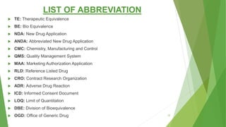 LIST OF ABBREVIATION
 TE: Therapeutic Equivalence
 BE: Bio Equivalence
 NDA: New Drug Application
 ANDA: Abbreviated New Drug Application
 CMC: Chemistry, Manufacturing and Control
 QMS: Quality Management System
 MAA: Marketing Authorization Application
 RLD: Reference Listed Drug
 CRO: Contract Research Organization
 ADR: Adverse Drug Reaction
 ICD: Informed Consent Document
 LOQ: Limit of Quantitation
 DBE: Division of Bioequivalence
 OGD: Office of Generic Drug 22
 